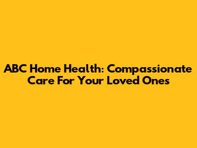 ABC Home Health: Compassionate Care For Your Loved Ones