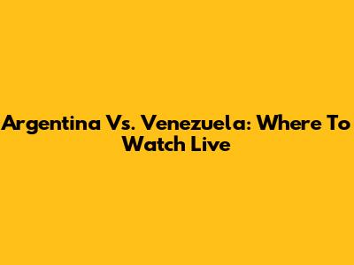 Argentina Vs. Venezuela: Where To Watch Live