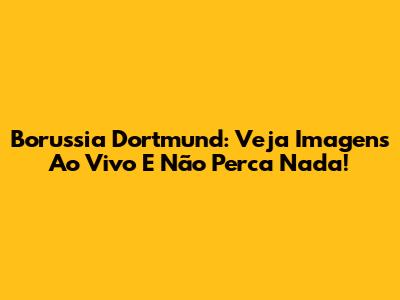 Borussia Dortmund: Veja Imagens Ao Vivo E Não Perca Nada!