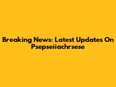Breaking News: Latest Updates On Psepseiiachrsese