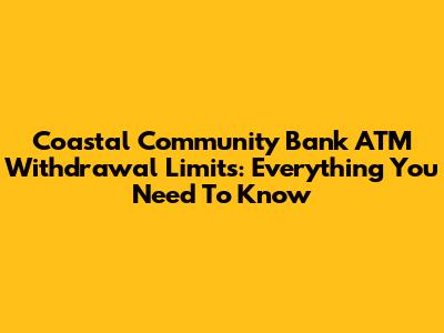 Coastal Community Bank ATM Withdrawal Limits: Everything You Need To Know