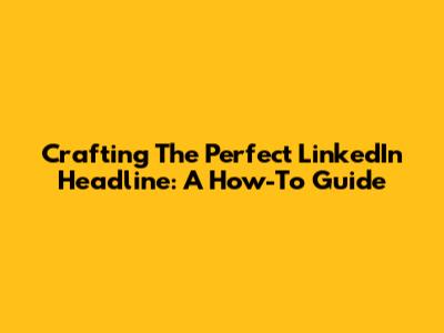 Crafting The Perfect LinkedIn Headline: A How-To Guide