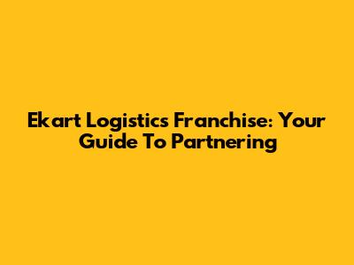 Ekart Logistics Franchise: Your Guide To Partnering