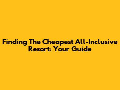 Finding The Cheapest All-Inclusive Resort: Your Guide