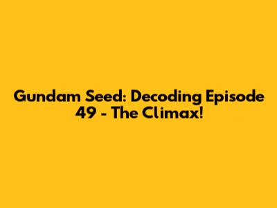 Gundam Seed: Decoding Episode 49 - The Climax!