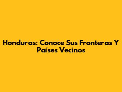 Honduras: Conoce Sus Fronteras Y Países Vecinos