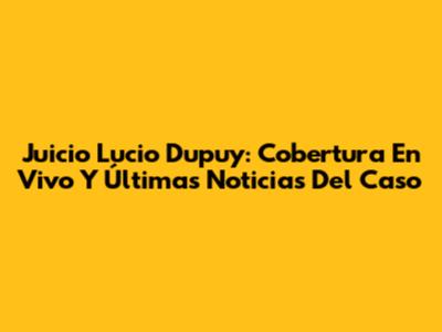 Juicio Lucio Dupuy: Cobertura En Vivo Y Últimas Noticias Del Caso