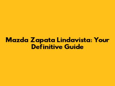 Mazda Zapata Lindavista: Your Definitive Guide