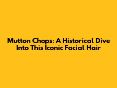 Mutton Chops: A Historical Dive Into This Iconic Facial Hair