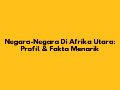 Negara-Negara Di Afrika Utara: Profil & Fakta Menarik