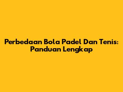 Perbedaan Bola Padel Dan Tenis: Panduan Lengkap