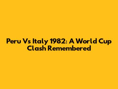Peru Vs Italy 1982: A World Cup Clash Remembered