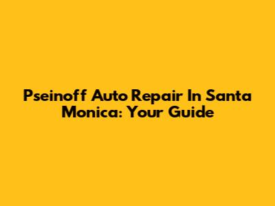 Pseinoff Auto Repair In Santa Monica: Your Guide