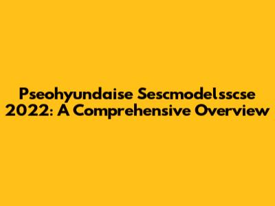 Pseohyundaise Sescmodelsscse 2022: A Comprehensive Overview