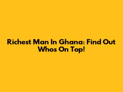 Richest Man In Ghana: Find Out Who's On Top!