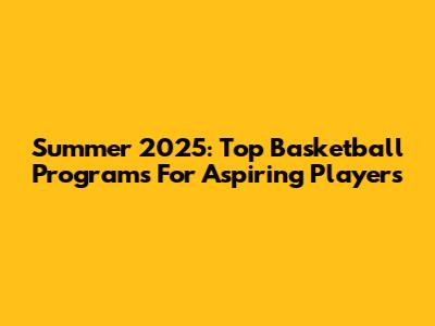 Summer 2025: Top Basketball Programs For Aspiring Players