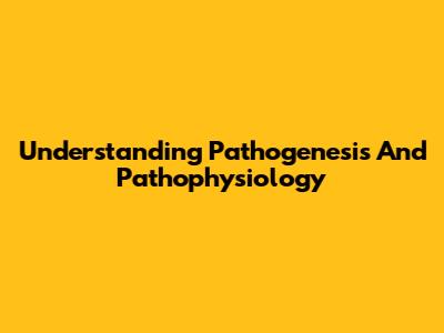 Understanding Pathogenesis And Pathophysiology